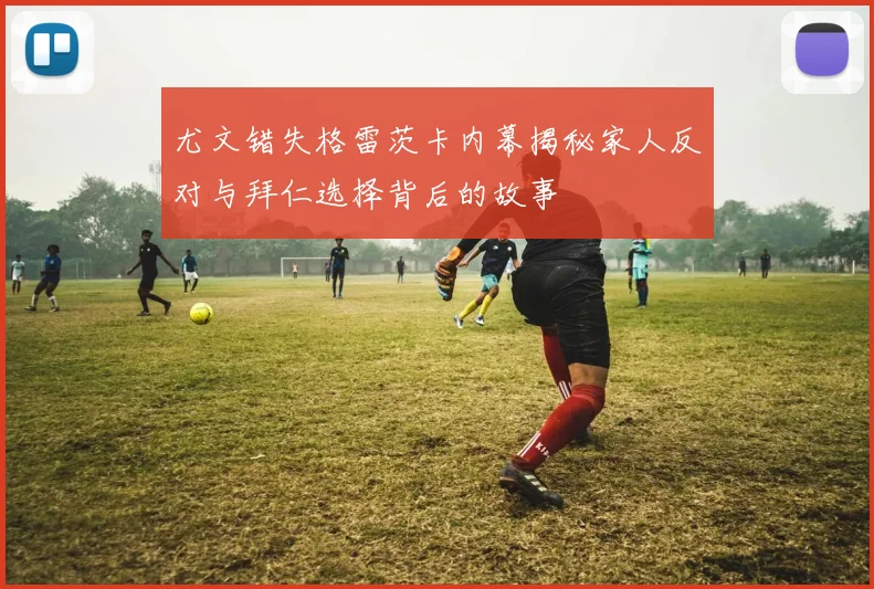 尤文错失格雷茨卡内幕揭秘家人反对与拜仁选择背后的故事