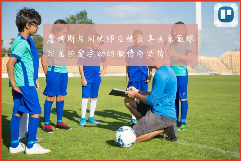 詹姆斯与训练师合练分享快乐篮球时光热爱运动的激情与坚持