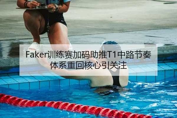 Faker训练赛加码助推T1中路节奏体系重回核心引关注